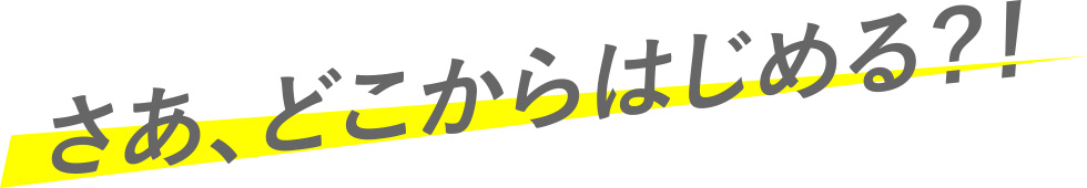 さあ、どこからはじめる？！